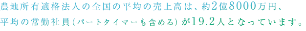 農地所有適格法人（旧：農業生産法人）の全国の平均の売上高は、約2億8000万円、平均の常勤社員（パートタイマーも含める）が19.2人となっています。