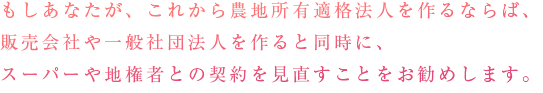 もしあなたが、これから農地所有適格法人（旧：農業生産法人）を作るならば、販売会社や一般社団法人を作ると同時に、スーパーや地権者との契約を見直すことをお勧めします。