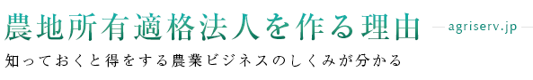 農地所有適格法人（旧：農業生産法人）を作る理由.jp（農地所有適格法人の新規参入・設立のメリット、資金調達、補助金・助成金の申請、法人化した後の相続・譲渡、節税など、農業ビジネスの仕組みをわかりやすく解説）