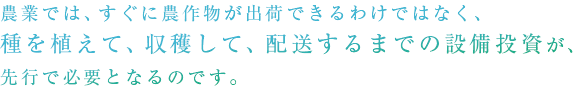 農業では、すぐに農作物が出荷できるわけではなく、種を植えて、収穫して、配送するまでの設備投資が、先行で必要となるのです。