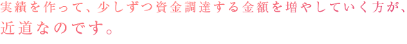 実績を作って、少しずつ資金調達する金額を増やしていく方が、近道なのです。