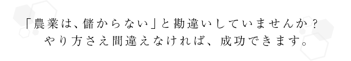 「農業は、儲からない」と勘違いしていませんか？やり方さえ間違えなければ、成功できます。