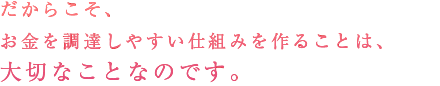 だからこそ、お金を調達しやすい仕組みを作ることは、大切なことなのです。