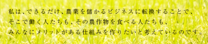 私は、できるだけ、農業を儲かるビジネスに転換することで、そこで働く人たちも、その農作物を食べる人たちも、みんなにメリットがある仕組みを作りたいと考えているのです。