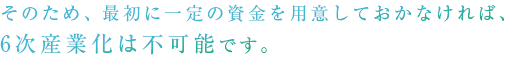 そのため、最初に一定の資金を用意しておかなければ、6次産業化は不可能です。