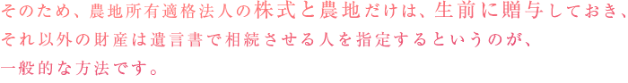 そのため、農地所有適格法人（旧：農業生産法人）の株式と農地だけは、生前に贈与しておき、それ以外の財産は遺言書で相続させる人を指定するというのが、一般的な方法です。