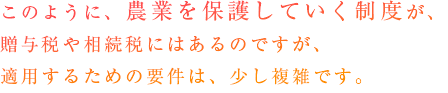 そこのように、農業を保護していく制度が、贈与税や相続税にはあるのですが、適用するための要件は、少し複雑です。