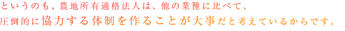 というのも、農地所有適格法人（旧：農業生産法人）は、他の業種に比べて、圧倒的に協力する体制を作ることが大事だと考えているからです。