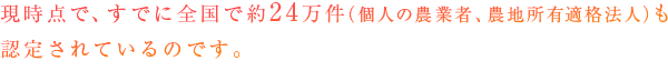 現時点で、すでに全国で約24万件（個人の農業者、農地所有適格法人（旧：農業生産法人））も認定されているのです。